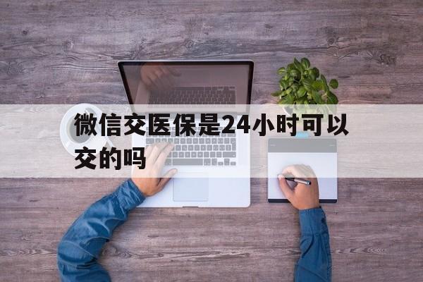 黔西南最新微信交医保是24小时可以交的吗方法分析(最方便真实的黔西南微信上交医保多久到账方法)